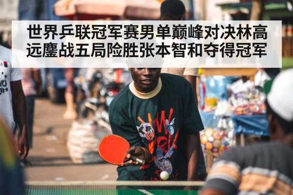 世界乒联冠军赛男单巅峰对决林高远鏖战五局险胜张本智和夺得冠军