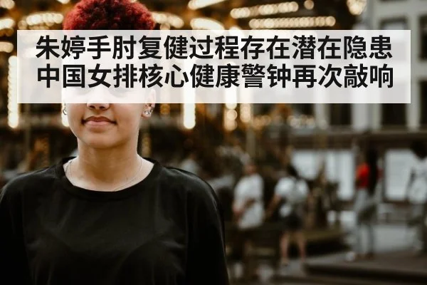 朱婷手肘复健过程存在潜在隐患 中国女排核心健康警钟再次敲响